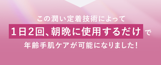 この潤い定着技術によって１日２回、朝晩に使用するだけで年齢手肌ケアが可能になりました！